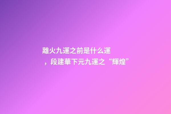 離火九運之前是什么運，段建華下元九運之“輝煌”